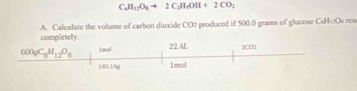 C_6H_12O_6to 2C_2H_5OH+2CO_2
A. Calculate the volume of carbon dioxide CO2 produced if 500.0 grams of glucose C₆H12Os rea
completely.
600gC_6H_12O_6 1mol 22.4L 2CO2
180.18g 1mol