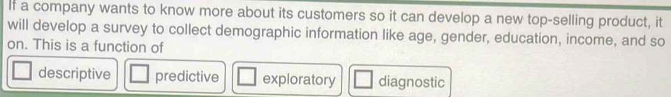 If a company wants to know more about its customers so it can develop a new top-selling product, it
will develop a survey to collect demographic information like age, gender, education, income, and so
on. This is a function of
descriptive predictive exploratory diagnostic