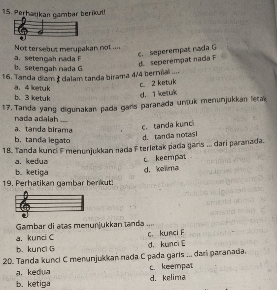 Perhatikan gambar berikut!
Not tersebut merupakan not ....
c. seperempat nada G
a. setengah nada F
d. seperempat nada F
b. setengah nada G
16. Tanda diam & dalam tanda birama 4/4 bernilai ....
a. 4 ketuk
c. 2 ketuk
b. 3 ketuk
d. 1 ketuk
17. Tanda yang digunakan pada garis paranada untuk menunjukkan letak
nada adalah ....
a. tanda birama
c. tanda kunci
b. tanda legato
d. tanda notasi
18. Tanda kunci F menunjukkan nada F terletak pada garis ... dari paranada.
a. kedua c. keempat
b. ketiga
d. kelima
19. Perhatikan gambar berikut!
Gambar di atas menunjukkan tanda ....
a. kunci C c. kunci F
b. kunci G d. kunci E
20. Tanda kunci C menunjukkan nada C pada garis ... dari paranada.
a. kedua c. keempat
b. ketiga d. kelima