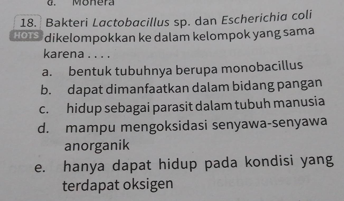 Monera
18. Bakteri Lactobacillus sp. dan Escherichia coli
2010 dikelompokkan ke dalam kelompok yang sama
karena . . . .
a. bentuk tubuhnya berupa monobacillus
b. dapat dimanfaatkan dalam bidang pangan
c. hidup sebagai parasit dalam tubuh manusia
d. mampu mengoksidasi senyawa-senyawa
anorganik
e. hanya dapat hidup pada kondisi yang
terdapat oksigen