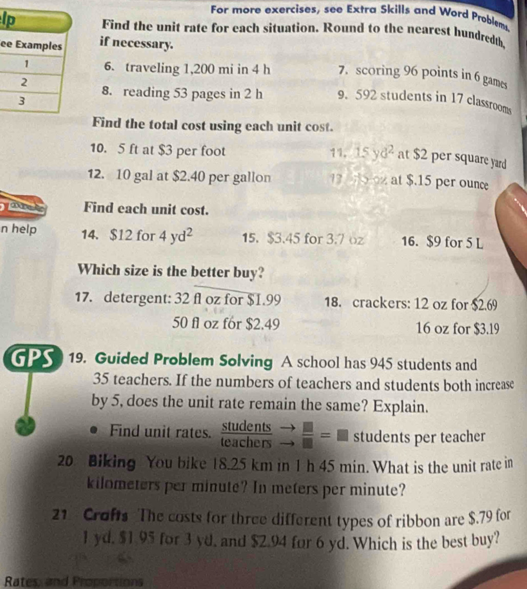 For more exercises, see Extra Skills and Word Problems, 
lFind the unit rate for each situation. Round to the nearest hundredth, 
e if necessary. 
6. traveling 1,200 mi in 4 h
7. scoring 96 points in 6 games 
9. 592 students in 17 classrooms 
8. reading 53 pages in 2 h
Find the total cost using each unit cost.
10. 5 ft at $3 per foot 11. 15y d^2 at $2 per square yard
12. 10 gal at $2.40 per gallon
13 0 2 at $.15 per ounce
Find each unit cost. 
n help 14. $12 for 4yd^2 15. $3.45 for 3.7 oz 16. $9 for 5 L
Which size is the better buy? 
17. detergent: 32 fl oz for $1.99 18. crackers: 12 oz for $2.69
50 fl oz for $2.49 16 oz for $3.19
GPS 19. Guided Problem Solving A school has 945 students and
35 teachers. If the numbers of teachers and students both increase 
by 5, does the unit rate remain the same? Explain. 
Find unit rates.  students/teachers  +  □ /□  =□ students per teacher 
20 Biking You bike 18.25 km in 1 h 45 min. What is the unit rate in
kilometers per minute? In meters per minute? 
21 Crofts The costs for three different types of ribbon are $.79 for
1 yd. $1.95 for 3 yd. and $2.94 for 6 yd. Which is the best buy? 
Rates, and Proportions