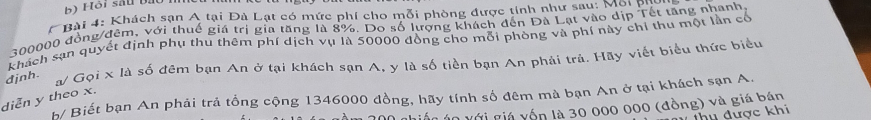 Hội sau bạt 
* Bài 4: Khách sạn A tại Đà Lạt có mức phí cho mỗi phòng được tính như sau: Mội pụ
300000 đồng/đêm, với thuế giá trị gia tăng là 8%. Do số lượng khách đến Đà Lạt vào dịp Tết tăng nhanh 
khách sạn quyết định phụ thu thêm phí dịch vụ là 50000 đồng cho mỗi phòng và phí này chỉ thu một lần cổ 
djnh. 
a/ Gọi x là số đêm bạn An ở tại khách sạn A, y là số tiền bạn An phải trả. Hãy viết biểu thức biểu 
h Biết bạn An phải trả tổng cộng 1346000 đồng, hãy tính số đêm mà bạn An ở tại khách sạn A. 
diễn y theo x. 
giốc áo với giá yốn là 30 000 000 (đồng) và giá bán 
thu được khi