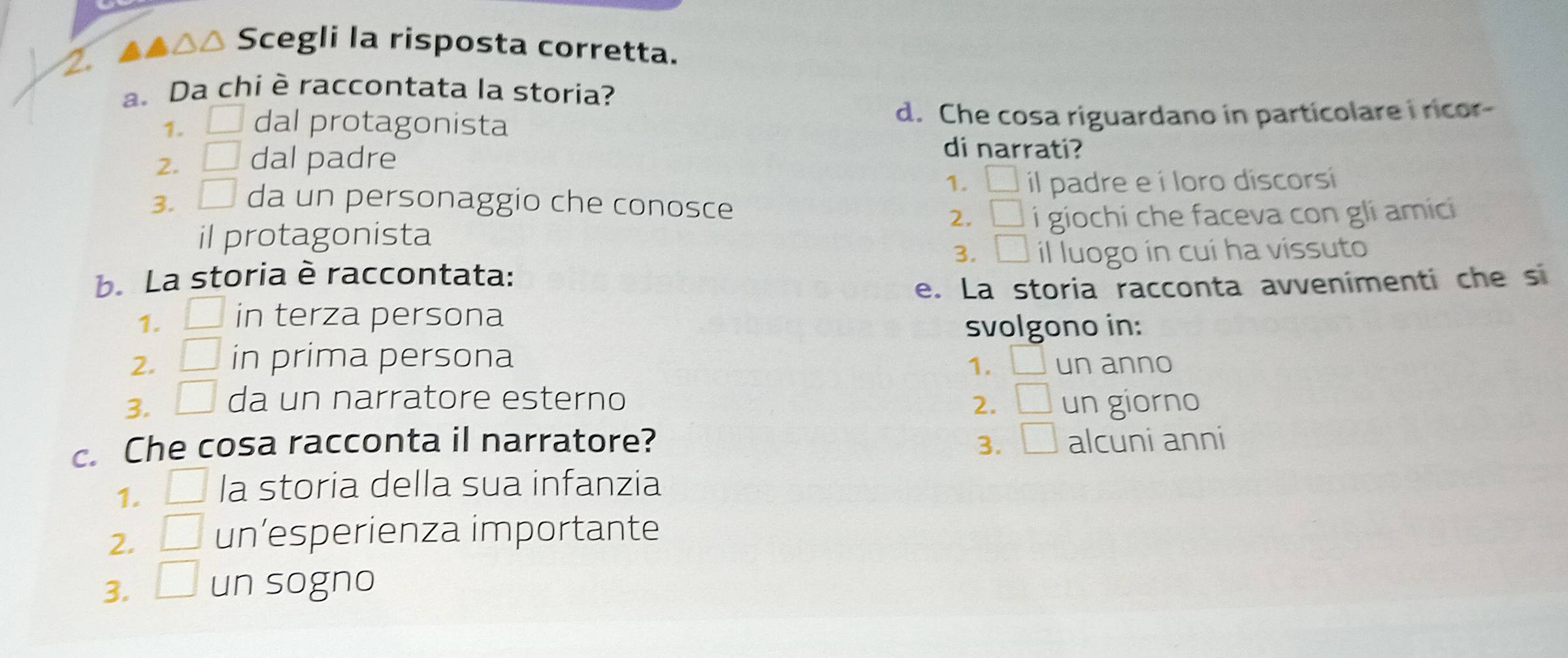 △△ Scegli la risposta corretta.
a. Da chi è raccontata la storia?
1. □ dal protagonista d. Che cosa riguardano in particolare i ricor-
2. □ dal padre
di narrati?
1. □ il padre e í loro discorsi
3. □ da un personaggio che conosce
2. □ 
il protagonista i giochi che faceva con gli amici
3. □
b. La storia è raccontata: il luogo in cui ha vissuto
e. La storia racconta avvenimenti che s
1. in terza persona
svolgono in:
2. □ in prima persona un anno
1. _  
3. □ da un narratore esterno 2. □ un giorno
c. Che cosa racconta il narratore? 3. □ alcuni anni
1. □ la storia della sua infanzia
2. □ un’esperienza importante
3. □ un sogno