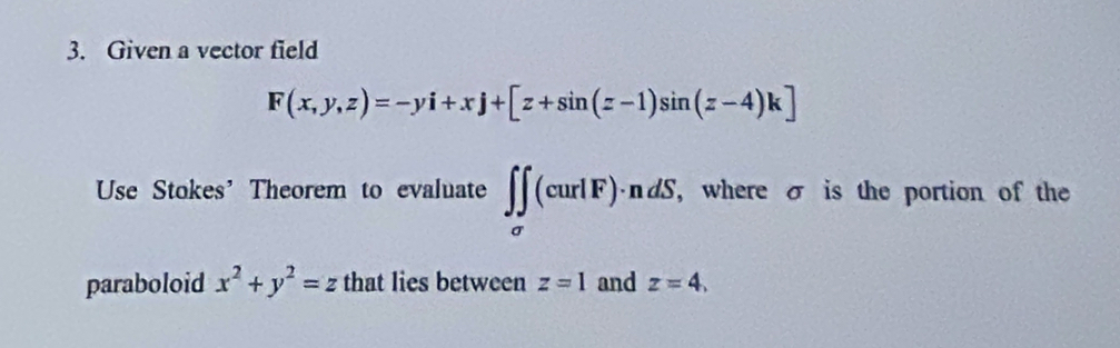 Given a vector field
F(x,y,z)=-yi+xj+[z+sin (z-1)sin (z-4)k]
Use Stokes' Theorem to evaluate ∈t ∈tlimits _sigma (curlF)· ndS. , where σ is the portion of the 
paraboloid x^2+y^2=z that lies between z=1 and z=4.