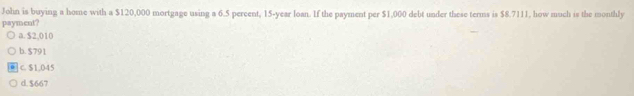 John is buying a home with a $120,000 mortgage using a 6.5 percent, 15-year loan. If the payment per $1,000 debt under these terms is $8.7111, how much is the monthly
payment?
a. $2,010
b. $791
C. $1,045
d. $667