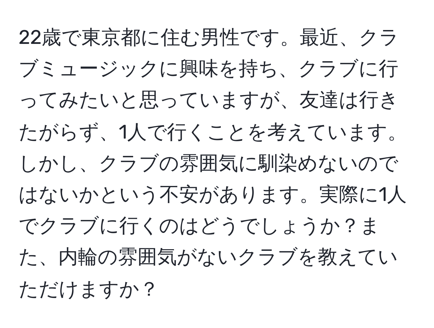 22歳で東京都に住む男性です。最近、クラブミュージックに興味を持ち、クラブに行ってみたいと思っていますが、友達は行きたがらず、1人で行くことを考えています。しかし、クラブの雰囲気に馴染めないのではないかという不安があります。実際に1人でクラブに行くのはどうでしょうか？また、内輪の雰囲気がないクラブを教えていただけますか？