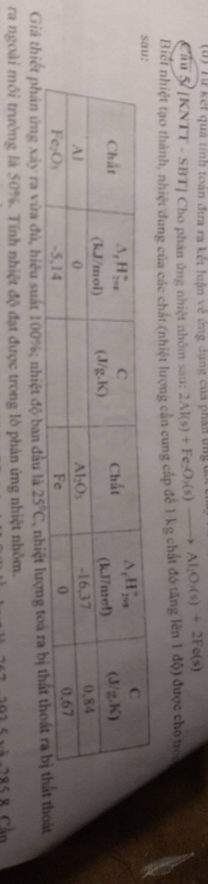 (6) Từ kết qua tính toán đưa ra kết luận về ứng dụng của phần tngđ
Câu 5 [KNTT - SBT] Cho phản ứng nhiệt nhôm sau: 2Al(s)+Fe_2O_3(s)to Al_2O_3(s)+2Fe(s)
Biết nhiệt tạo thành, nhiệt dung của các chất (nhiệt lượng cần cung cấp để 1 kg chất đó tăng lên 1 độ) được cho troa
Giả thiết phản ứng xây ra vừa đủ, hiệu suất 100%; nhiệt độ ban đầu là 25°C , nhiệoát
ra ngoài môi trường là 50%. Tính nhiệt độ đạt được trong lò phản ứng nhiệt nhôm.
291 5 vă 285 8 Cần