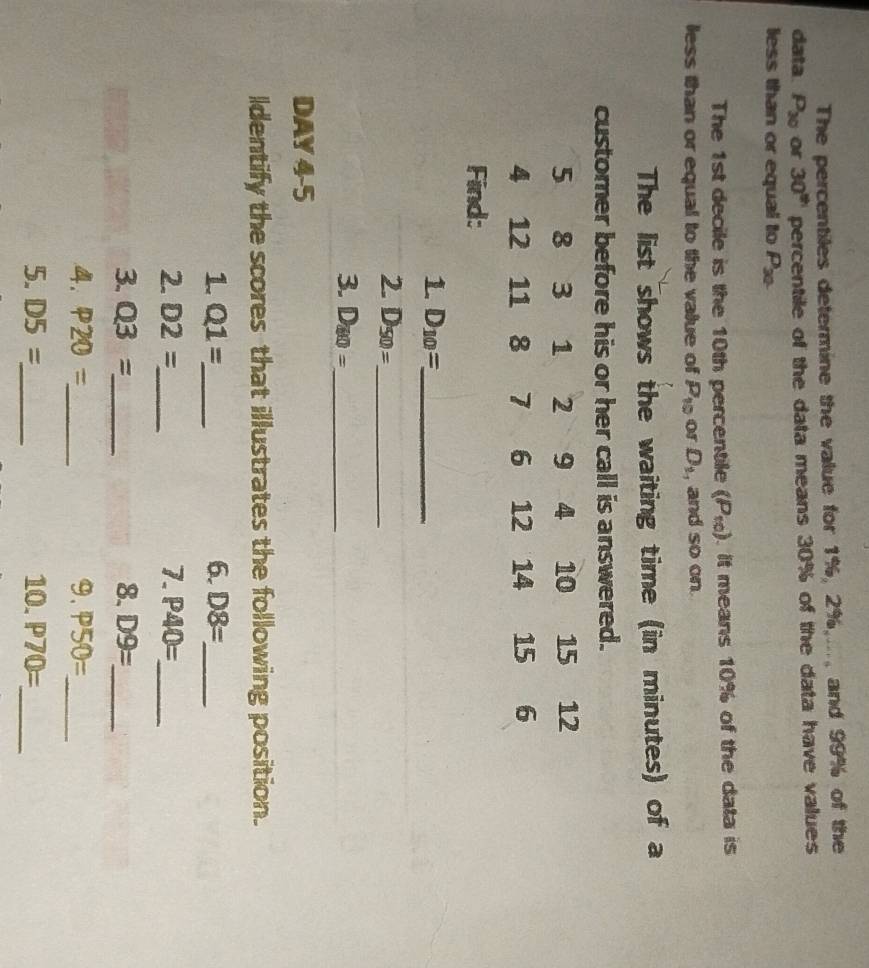 The percentiles determine the value for 1%, 2%,..., and 99% of the 
data P_30 or 30^(th) percentile of the data means 30% of the data have values 
less than or equal to P_30. 
The 1st decile is the 10th percentile (P_10). It means 10% of the data is 
less than or equal to the value of P_10 or D_1 , and so on 
The list shows the waiting time (in minutes) of a 
customer before his or her call is answered.
5 8 3 1 2 9 4 10 15 12
4 12 11 8 7 6 12 14 15 6
Find: 
1 D_10= _ 
2. D_50= _ 
3. D_80= _ 
DAY 4-5 
ldentify the scores that illustrates the following position. 
1. Q1= _ 6. D8= _ 
2. D2= _ 7. P40= _ 
3. Q3= _ 8. D9= _ 
4. P20= _ 9. P50= _ 
5. D5= _ 10. P70= _