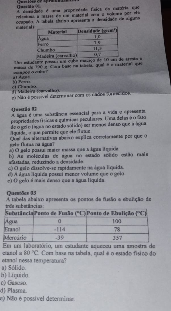 Questões de aprofundamen
Questão 01.
A densidade é uma propriedade física da matéria que
relaciona a massa de um material com o volume por ele
ocupado. A tabela abaixo apresenta a densidade de alguns
materi
Um estudante possuí um cubo maciço de aresta e
massa de 790 g. Com base na tabela, qual é o material que
compõe o cubo?
a) Água.
b) Ferro.
c) Chumbo
d) Madeira (carvalho).
e) Não é possível determinar com os dados fornecidos.
Questão 02
A água é uma substância essencial para a vida e apresenta
propriedades físicas e químicas peculiares. Uma delas é o fato
de o gelo (água no estado sólido) ser menos denso que a água
líquida, o que permite que ele flutue.
Qual das alternativas abaixo explica corretamente por que o
gelo flutua na água?
a) O gelo possui maior massa que a água líquida.
b) As moléculas de água no estado sólido estão mais
afastadas, reduzindo a densidade.
c) O gelo dissolve-se rapidamente na água líquida.
d) A água líquida possui menor volume que o gelo.
e) O gelo é mais denso que a água líquida.
Questões 03
A tabela abaixo apresenta os pontos de fusão e ebulição de
três substâncias
Em um laboratório, um estudante aqueceu uma amostra de
etanol a 80°C. Com base na tabela, qual é o estado físico do
etanol nessa temperatura?
a) Sólido.
b) Líquido.
c) Gasoso.
d) Plasma.
e) Não é possível determinar.