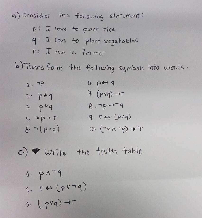 a ) Consider the following statement: 
p: I love to plant rice 
9: I love to plant vegatables 
: I am a farmar 
(1) Trans form the following symbols into words. 
Ce、 
1. 7p pto q. 
2. Pwedge q (pvee q)to r
8. 
3. pvee q neg pto neg q
4. ^neg pto r
9. rrightarrow (pwedge q)
5. neg (pwedge q) 10. (neg qwedge neg p)to neg r
( ) write the truth table 
1. pwedge neg q
2. rrightarrow (pvee neg q)
3. (pvee q)to r