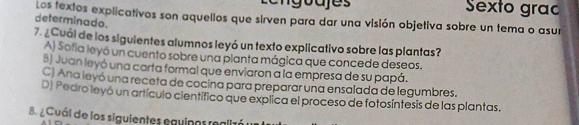 Lengoajes Sexto grac
Los textos explicativos son aquellos que sirven para dar una visión objetiva sobre un tema o asur
determinado.
7. ¿ Cual de los siguientes alumnos leyó un texto explicativo sobre las plantas?
A) Safla leyó un cuento sobre una planta mágica que concede deseos.
8) Juan leyó una carta formal que enviaron a la empresa de su papá.
C) Ana leyó una receta de cocina para preparar una ensalada de legumbres.
D) Pedro leyó un artículo científico que explica el proceso de fotosíntesis de las plantas.
8. ¿ Cuál de los siguientes equipas realis