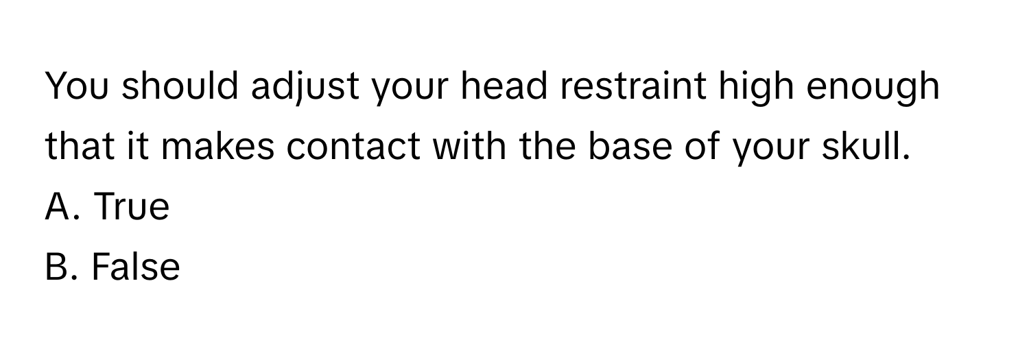 You should adjust your head restraint high enough that it makes contact with the base of your skull. 
A. True
B. False