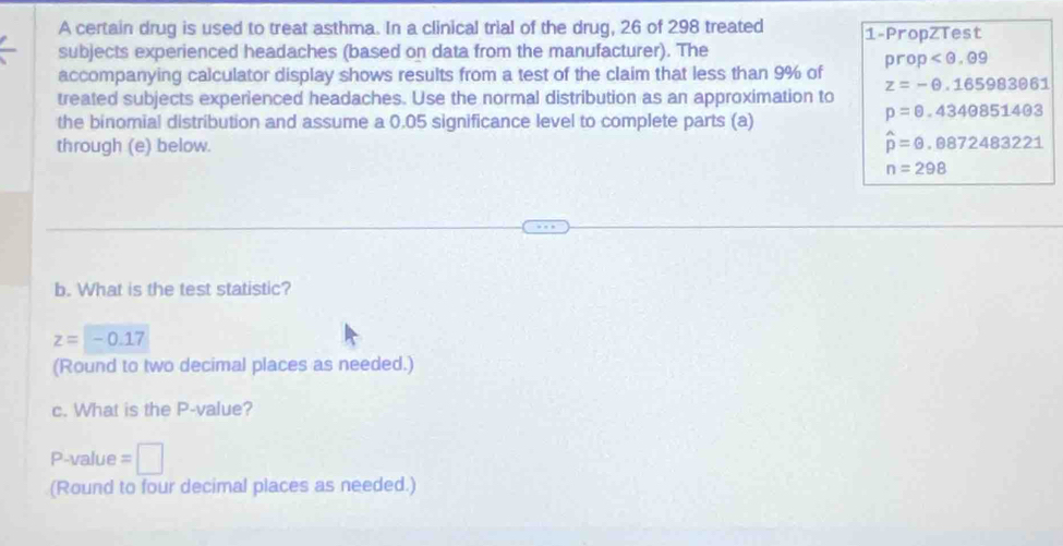 A certain drug is used to treat asthma. In a clinical trial of the drug, 26 of 298 treated 1 -PropZTest 
subjects experienced headaches (based on data from the manufacturer). The
prop
accompanying calculator display shows results from a test of the claim that less than 9% of
z=-θ .165983061
treated subjects experienced headaches. Use the normal distribution as an approximation to 
the binomial distribution and assume a 0.05 significance level to complete parts (a)
p=θ .4340851403
through (e) below. hat p=θ .0872483221
n=298
b. What is the test statistic?
z=-0.17
(Round to two decimal places as needed.) 
c. What is the P -value?
P -value =□
(Round to four decimal places as needed.)