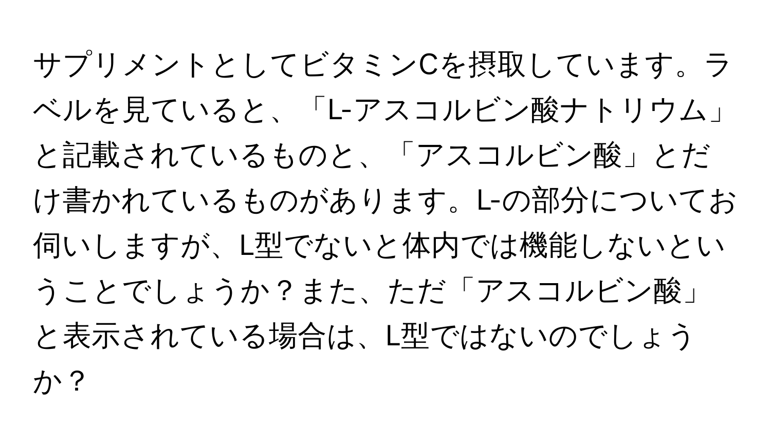 サプリメントとしてビタミンCを摂取しています。ラベルを見ていると、「L-アスコルビン酸ナトリウム」と記載されているものと、「アスコルビン酸」とだけ書かれているものがあります。L-の部分についてお伺いしますが、L型でないと体内では機能しないということでしょうか？また、ただ「アスコルビン酸」と表示されている場合は、L型ではないのでしょうか？