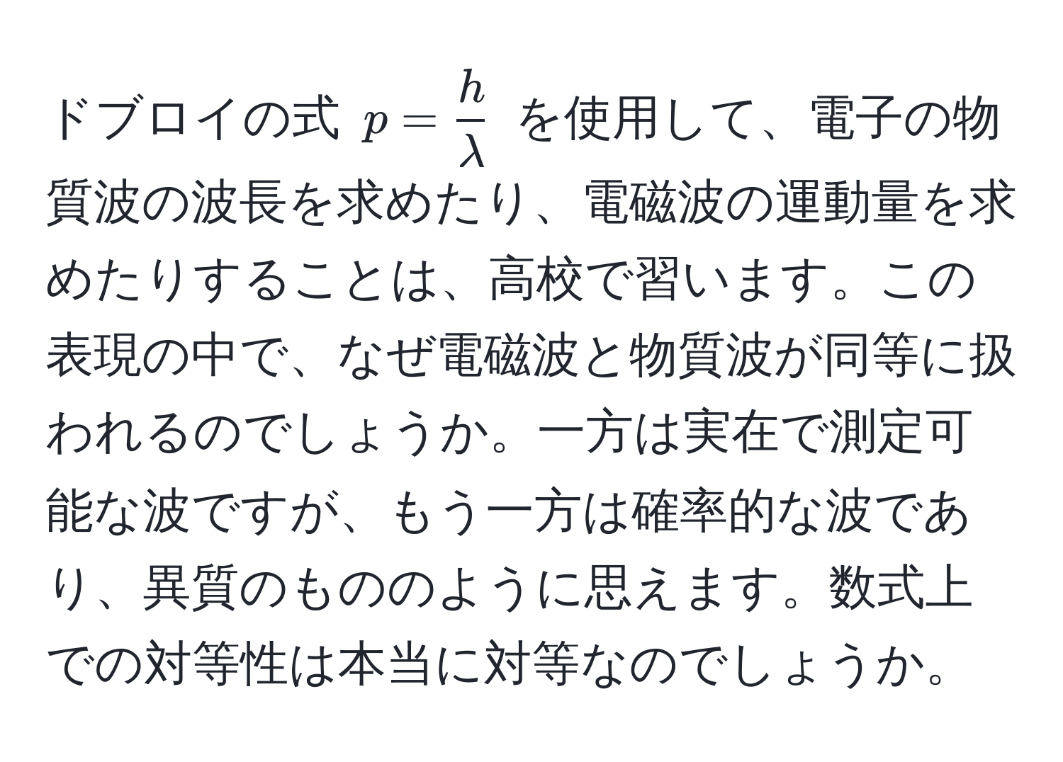 ドブロイの式 ( p =  h/lambda  ) を使用して、電子の物質波の波長を求めたり、電磁波の運動量を求めたりすることは、高校で習います。この表現の中で、なぜ電磁波と物質波が同等に扱われるのでしょうか。一方は実在で測定可能な波ですが、もう一方は確率的な波であり、異質のもののように思えます。数式上での対等性は本当に対等なのでしょうか。