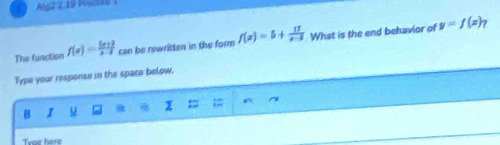 Alg2 2.19 Wactts
The function f(x)= (5x+2)/x-3  can be rewritten in the form f(x)=5+ 17/x-3  What is the end behavior of y=f(x)_7
Type your response in the space below.
B I
Tyme here