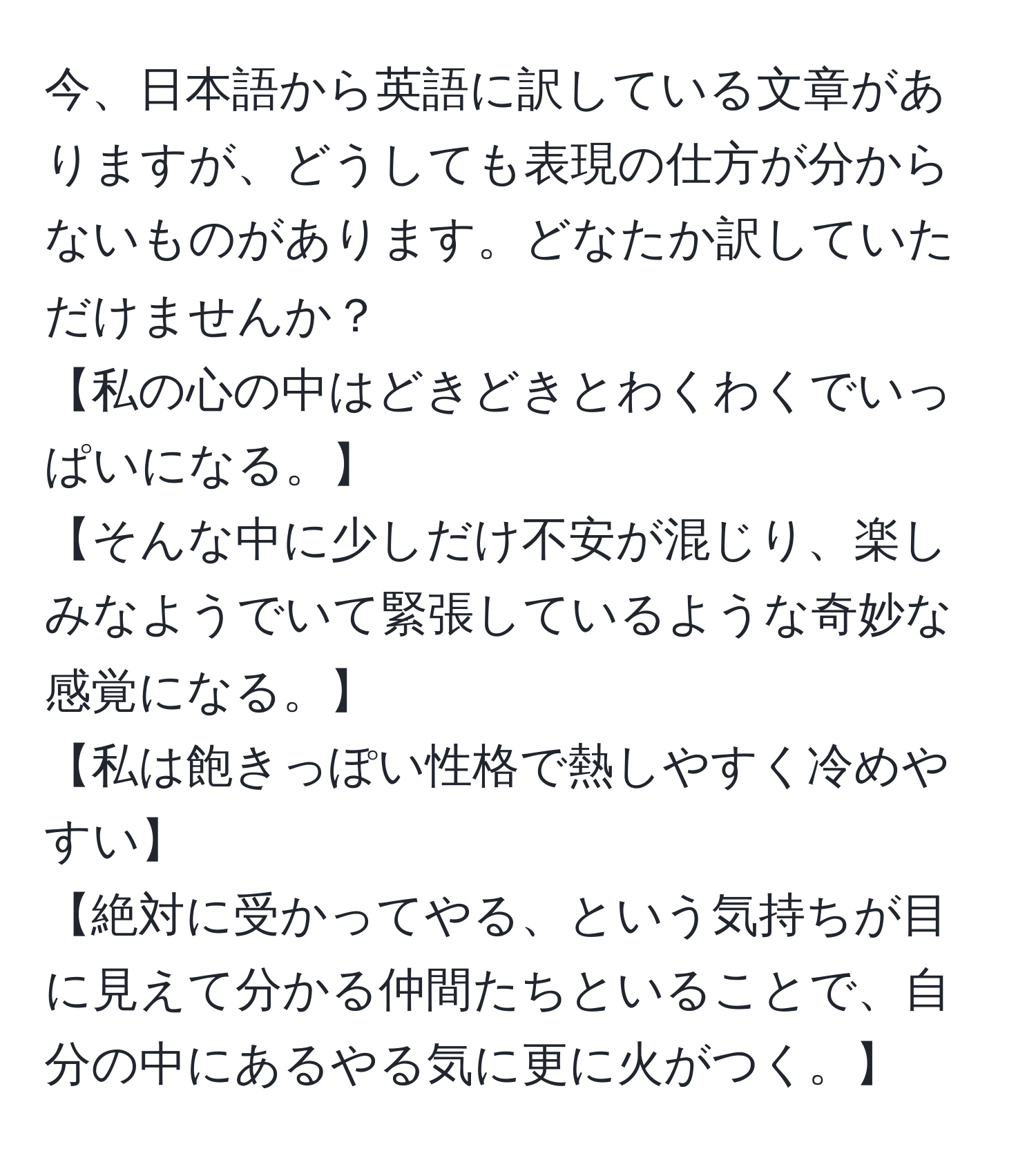 今、日本語から英語に訳している文章がありますが、どうしても表現の仕方が分からないものがあります。どなたか訳していただけませんか？  
【私の心の中はどきどきとわくわくでいっぱいになる。】  
【そんな中に少しだけ不安が混じり、楽しみなようでいて緊張しているような奇妙な感覚になる。】  
【私は飽きっぽい性格で熱しやすく冷めやすい】  
【絶対に受かってやる、という気持ちが目に見えて分かる仲間たちといることで、自分の中にあるやる気に更に火がつく。】