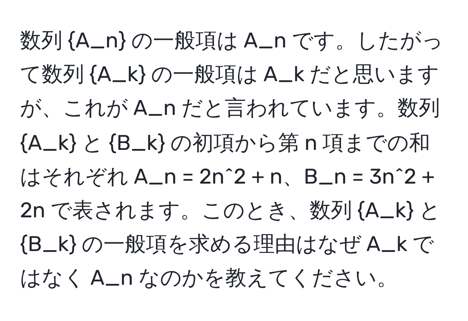 数列 A_n の一般項は A_n です。したがって数列 A_k の一般項は A_k だと思いますが、これが A_n だと言われています。数列 A_k と B_k の初項から第 n 項までの和はそれぞれ A_n = 2n^(2 + n、B_n = 3n^2 + 2n で表されます。このとき、数列 A_k) と B_k の一般項を求める理由はなぜ A_k ではなく A_n なのかを教えてください。