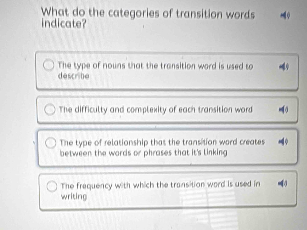 What do the categories of transition words
indicate?
The type of nouns that the transition word is used to
η
describe
The difficulty and complexity of each transition word
The type of relationship that the transition word creates
between the words or phrases that it's linking
The frequency with which the transition word is used in
writing