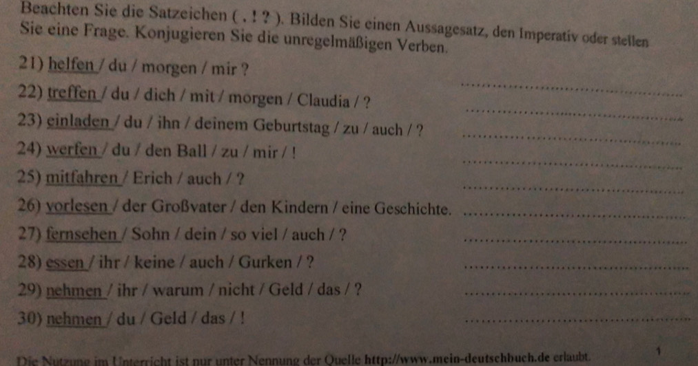 Beachten Sie die Satzeichen ( . ! ? ). Bilden Sie einen Aussagesatz, den Imperativ oder stellen 
Sie eine Frage. Konjugieren Sie die unregelmäßigen Verben. 
21) helfen / du / morgen / mir ? 
_ 
22) treffen / du / dich / mit / morgen / Claudia / ? 
_ 
23) einladen / du / ihn / deinem Geburtstag / zu / auch / ? 
_ 
_ 
24) werfen / du / den Ball / zu / mir / ! 
_ 
25) mitfahren / Erich / auch / ? 
26) vorlesen / der Großvater / den Kindern / eine Geschichte._ 
27) fernsehen / Sohn / dein / so viel / auch / ?_ 
28) essen / ihr / keine / auch / Gurken / ?_ 
29) nehmen / ihr / warum / nicht / Geld / das / ?_ 
30) nehmen / du / Geld / das / ! 
_ 
Die Nützung im Unterricht ist nur unter Nennung der Quelle http://www.mein-deutschbuch.de erlaubt. 1