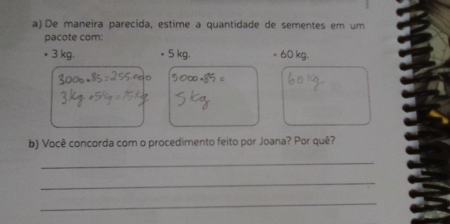 De maneira parecida, estime a quantidade de sementes em um 
pacote com:
3 kg. 5 kg. 60 kg. 
b) Você concorda com o procedimento feito por Joana? Por quê? 
_ 
_ 
_