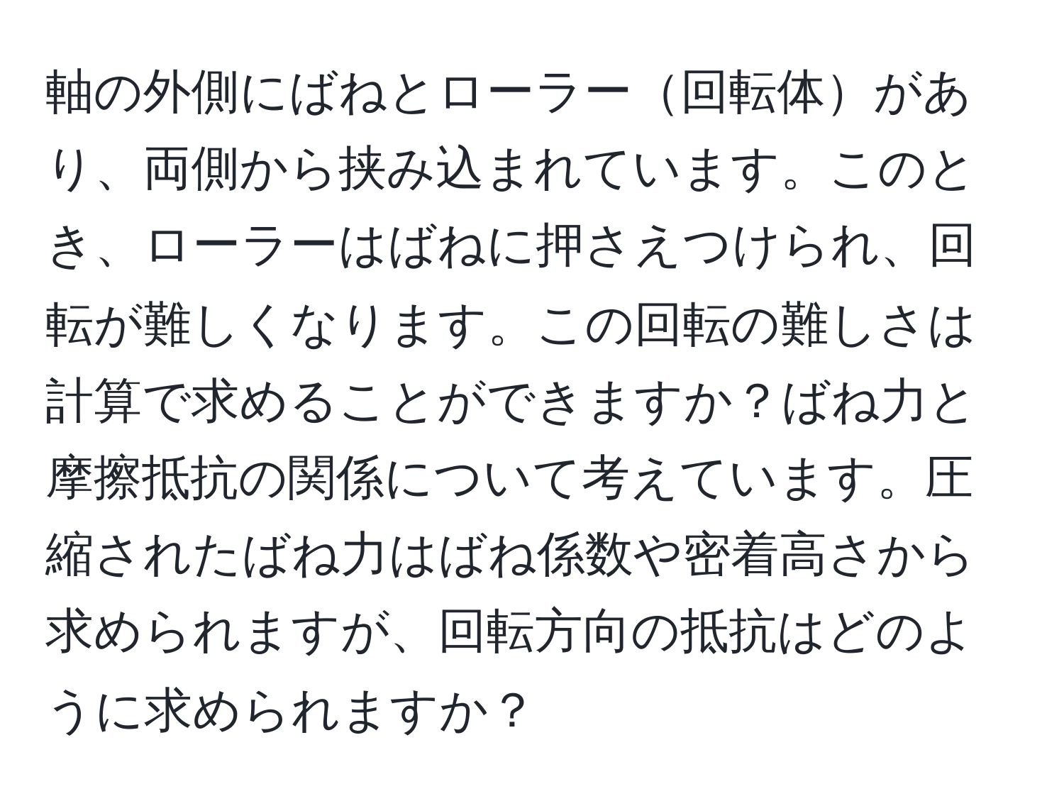 軸の外側にばねとローラー回転体があり、両側から挟み込まれています。このとき、ローラーはばねに押さえつけられ、回転が難しくなります。この回転の難しさは計算で求めることができますか？ばね力と摩擦抵抗の関係について考えています。圧縮されたばね力はばね係数や密着高さから求められますが、回転方向の抵抗はどのように求められますか？