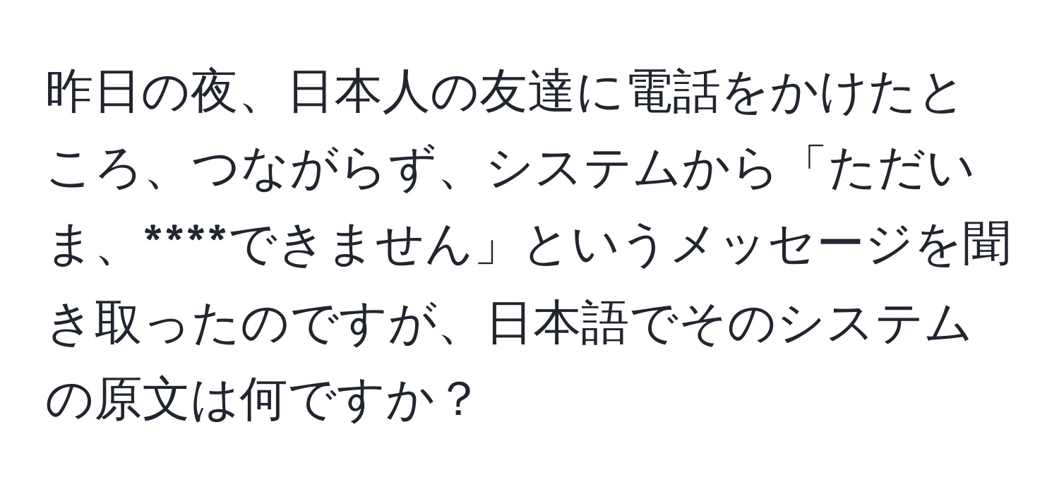 昨日の夜、日本人の友達に電話をかけたところ、つながらず、システムから「ただいま、****できません」というメッセージを聞き取ったのですが、日本語でそのシステムの原文は何ですか？