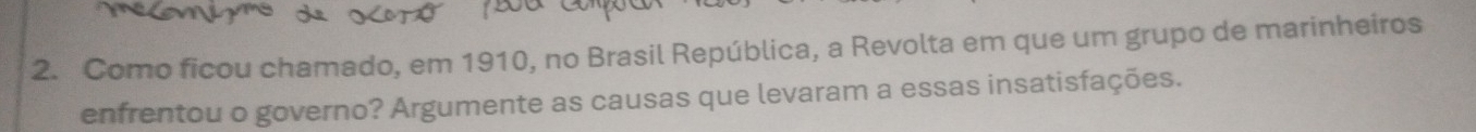 Como ficou chamado, em 1910, no Brasil República, a Revolta em que um grupo de marinheiros 
enfrentou o governo? Argumente as causas que levaram a essas insatisfações.