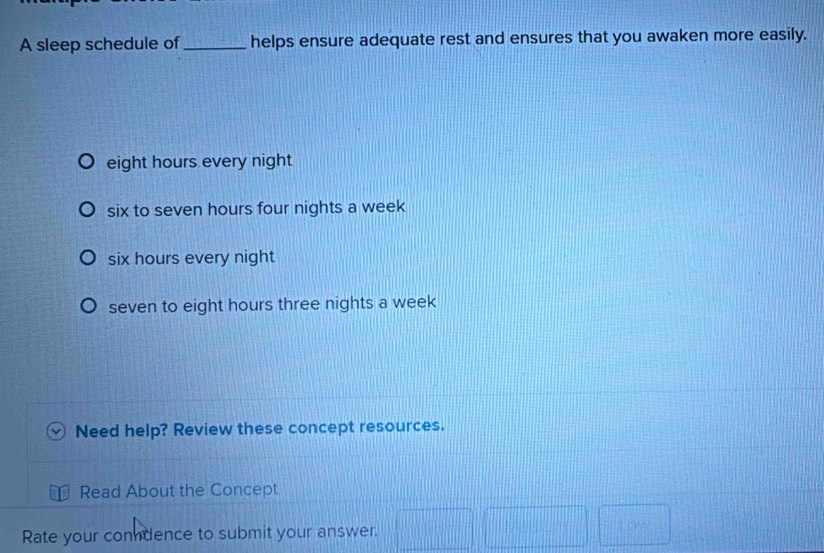 A sleep schedule of_ helps ensure adequate rest and ensures that you awaken more easily.
eight hours every night
six to seven hours four nights a week
six hours every night
seven to eight hours three nights a week
Need help? Review these concept resources.
Read About the Concept
Rate your condence to submit your answer.