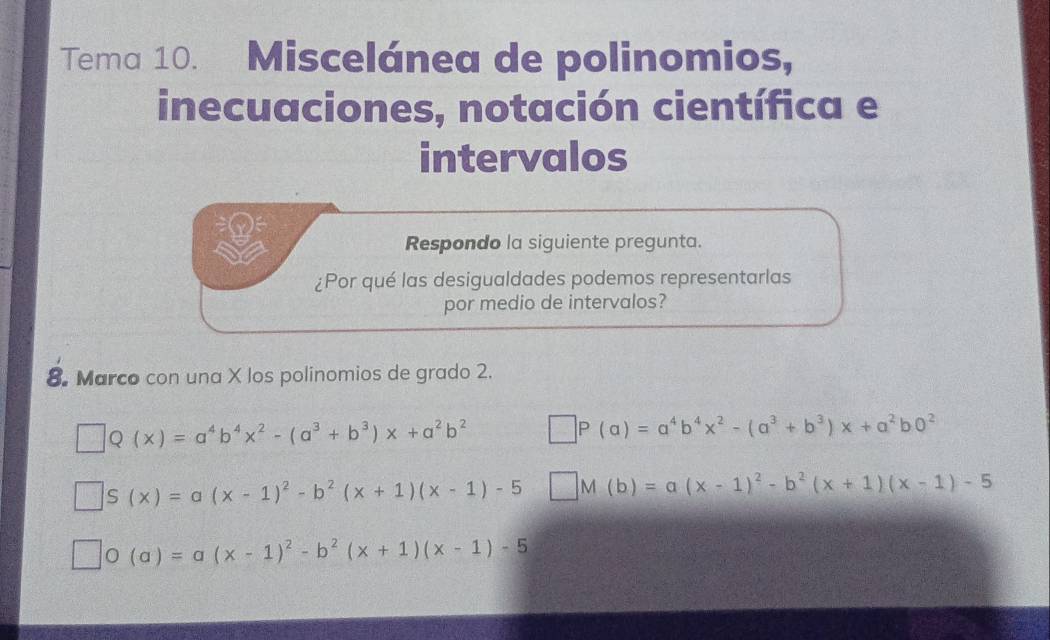 Tema 10. Miscelánea de polinomios, 
inecuaciones, notación científica e 
intervalos 
Respondo la siguiente pregunta. 
¿Por qué las desigualdades podemos representarlas 
por medio de intervalos? 
8. Marco con una X los polinomios de grado 2.
Q(x)=a^4b^4x^2-(a^3+b^3)x+a^2b^2
) (a)=a^4b^4x^2-(a^3+b^3)x+a^2b0^2
S(x)=a(x-1)^2-b^2(x+1)(x-1)-5 M(b)=a(x-1)^2-b^2(x+1)(x-1)-5
(a)=a(x-1)^2-b^2(x+1)(x-1)-5