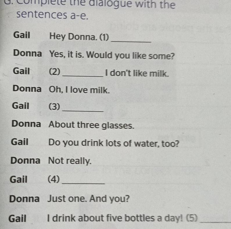 Complete the dialogue with the 
sentences a-e. 
Gail I Hey Donna. (1) 
_ 
Donna Yes, it is. Would you like some? 
Gail (2) _I don't like milk. 
Donna Oh, I love milk. 
Gail (3)_ 
Donna About three glasses. 
Gail Do you drink lots of water, too? 
Donna Not really. 
Gail (4)_ 
Donna Just one. And you? 
Gail I drink about five bottles a day! (5)_