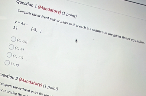 (Mandatory) (1 point)
y=4x-
Complete the ordered pair or pairs so that each is a solution to the given linear equation
11 (-5,)
(-5,-20)
(-5,-9)
(-5,-31)
(-5,9)
uestion 2 (Mandatory) (1 point)
omplete the ordered pairs for the
connectin th