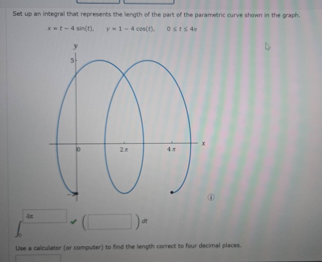 Set up an integral that represents the length of the part of the parametric curve shown in the graph.
x=t-4sin (t), y=1-4cos (t), 0≤ t≤ 4π
4π □  (□ )dt
Use a calculator (or computer) to find the length correct to four decimal places.