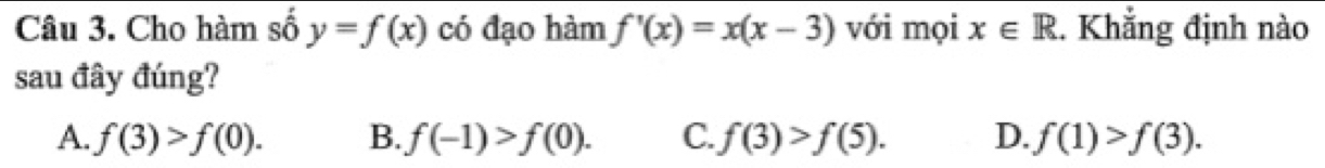 Cho hàm số y=f(x) có đạo hàm f'(x)=x(x-3) với mọi x∈ R. Khẳng định nào
sau đây đúng?
A. f(3)>f(0). B. f(-1)>f(0). C. f(3)>f(5). D. f(1)>f(3).