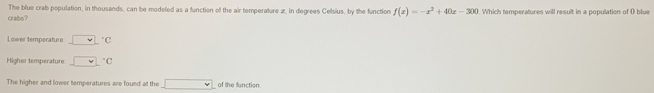 The blue crab population, in thousands, can be modeled as a function of the air temperature 2, in degrees Celsius, by the function f(x)=-x^2+40x-300
crabs? Which temperatures will result in a population of O blue 
Lower temperature _  vee  ^circ C 
Highor temperature □°C
The higher and lower temperatures are found at the □ of the function