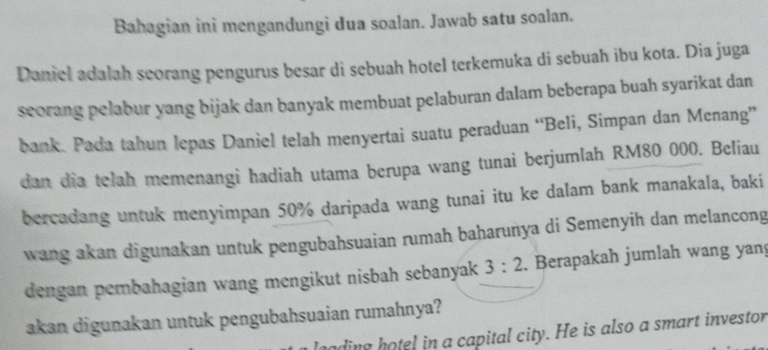 Bahagian ini mengandungi dua soalan. Jawab satu soalan. 
Daniel adalah seorang pengurus besar di sebuah hotel terkemuka di sebuah ibu kota. Día juga 
seorang pelabur yang bijak dan banyak membuat pelaburan dalam beberapa buah syarikat dan 
bank. Pada tahun lepas Daniel telah menyertai suatu peraduan “Beli, Simpan dan Menang” 
dan dia telah memenangi hadiah utama berupa wang tunai berjumlah RM80 000. Beliau 
bercadang untuk menyimpan 50% daripada wang tunai itu ke dalam bank manakala, baki 
wang akan digunakan untuk pengubahsuaian rumah baharuñya di Semenyih dan melancong 
dengan pembahagian wang mengikut nisbah sebanyak 3:2. Berapakah jumlah wang yan 
akan digunakan untuk pengubahsuaian rumahnya? 
ading hotel in a capital city. He is also a smart investor