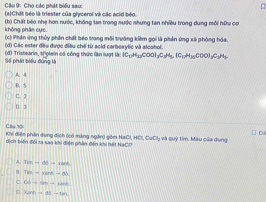 Cho các phát biểu sau:
(a)Chất béo là triester của glycerol và các acid béo.
(b) Chất béo nhẹ hơn nước, không tan trong nước nhưng tan nhiều trong dung môi hữu cơ
không phân cực.
(c) Phản ứng thủy phân chất béo trong môi trường kiềm gọi là phản ứng xà phòng hóa.
(d) Các ester đều được điều chế từ acid carboxylic và alcohol.
(đ) Tristearin, trolein có công thức lần lượt là: (C_17H_33COO)_3C_3H_5, (C_17H_35COO)_3C_3H_5. 
Số phát biểu đúng là
A. 4
B. 5
C. 2
D. 3
Câu 10:
Đá
Khi điện phân dung dịch (có màng ngăn) gồm NaCl, HCl, CuCl_2 và quỳ tím. Màu của dung
dịch biến đổi ra sao khi điện phân đến khi hết NaCl?
A. Timto doto xanh.
B. Timto ximto xab.
C. D6to timto xanh.
D. Xanhto ddto tim.