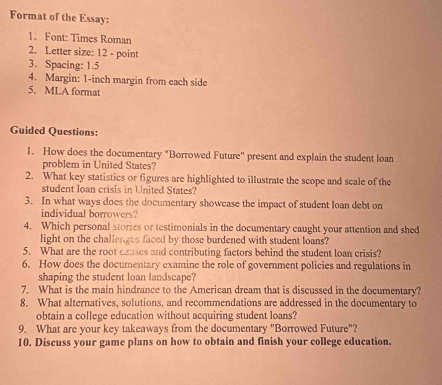 Format of the Essay: 
1. Font: Times Roman 
2. Letter size: 12 - point 
3. Spacing: 1.5
4. Margin: 1-inch margin from each side 
5. MLA format 
Guided Questions: 
1. How does the documentary "Borrowed Future" present and explain the student loan 
problem in United States? 
2. What key statistics or figures are highlighted to illustrate the scope and scale of the 
student loan crisis in United States? 
3. In what ways does the documentary showcase the impact of student loan debt on 
individual borrowers? 
4. Which personal stories or testimonials in the documentary caught your attention and shed 
light on the challenges faced by those burdened with student loans? 
5. What are the root causes and contributing factors behind the student loan crisis? 
6. How does the documentary examine the role of government policies and regulations in 
shaping the student loan landscape? 
7. What is the main hindrance to the American dream that is discussed in the documentary? 
8. What alternatives, solutions, and recommendations are addressed in the documentary to 
obtain a college education without acquiring student loans? 
9. What are your key takeaways from the documentary "Borrowed Future"? 
10. Discuss your game plans on how to obtain and finish your college education.