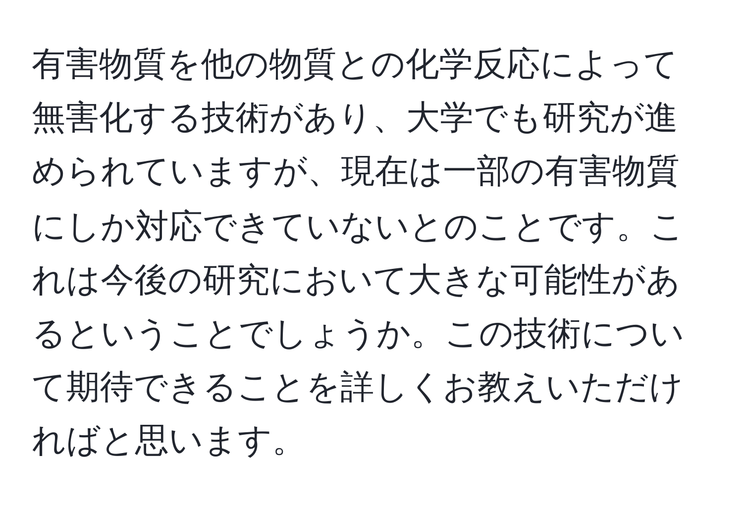 有害物質を他の物質との化学反応によって無害化する技術があり、大学でも研究が進められていますが、現在は一部の有害物質にしか対応できていないとのことです。これは今後の研究において大きな可能性があるということでしょうか。この技術について期待できることを詳しくお教えいただければと思います。