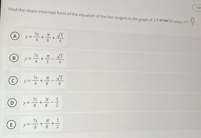 Find the slope-intercept form of the equation of the line tangent to the graph of y=arctan (7x) when x= sqrt(3)/7 .
A y= 7x/4 + π /6 + sqrt(3)/4 
B y= 7x/4 + π /3 - sqrt(3)/4 
C y= 7x/4 + π /6 - sqrt(3)/4 
D y= 7x/6 + π /6 - 1/2 
E y= 7x/6 + π /6 + 1/2 