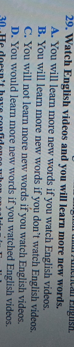 American English.
29. Watch English videos and you will learn more new words.
A. You will learn more new words if you watch English videos.
B. You will learn more new words if you don’t watch English videos.
C. You will not learn more new words if you watch English videos.
D. You would learn more new words if you watched English videos.
30 He doesn't have con f