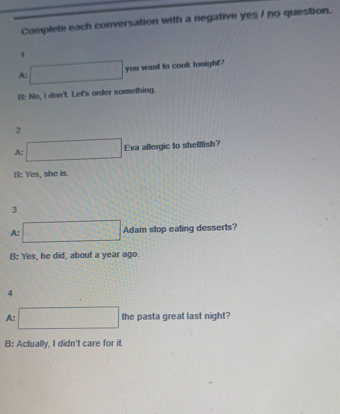 Complete each conversation with a negative yes / no question.
1
A: □ you want to cook tonight?
B: No, I don't Let's order something.
2
A: □ Eva allergic to shellfish?
B: Yes, she is.
3
A: □ Adam stop eating desserts?
B: Yes, he did, about a year ago.
4
A: □ the pasta great last night?
B: Actually, I didn't care for it.