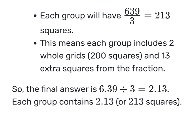 Each group will have  639/3 =213
squares. 
This means each group includes 2
whole grids (200 squares) and 13
extra squares from the fraction. 
So, the final answer is 6.39/ 3=2.13. 
Each group contains 2.13 (or 213 squares).