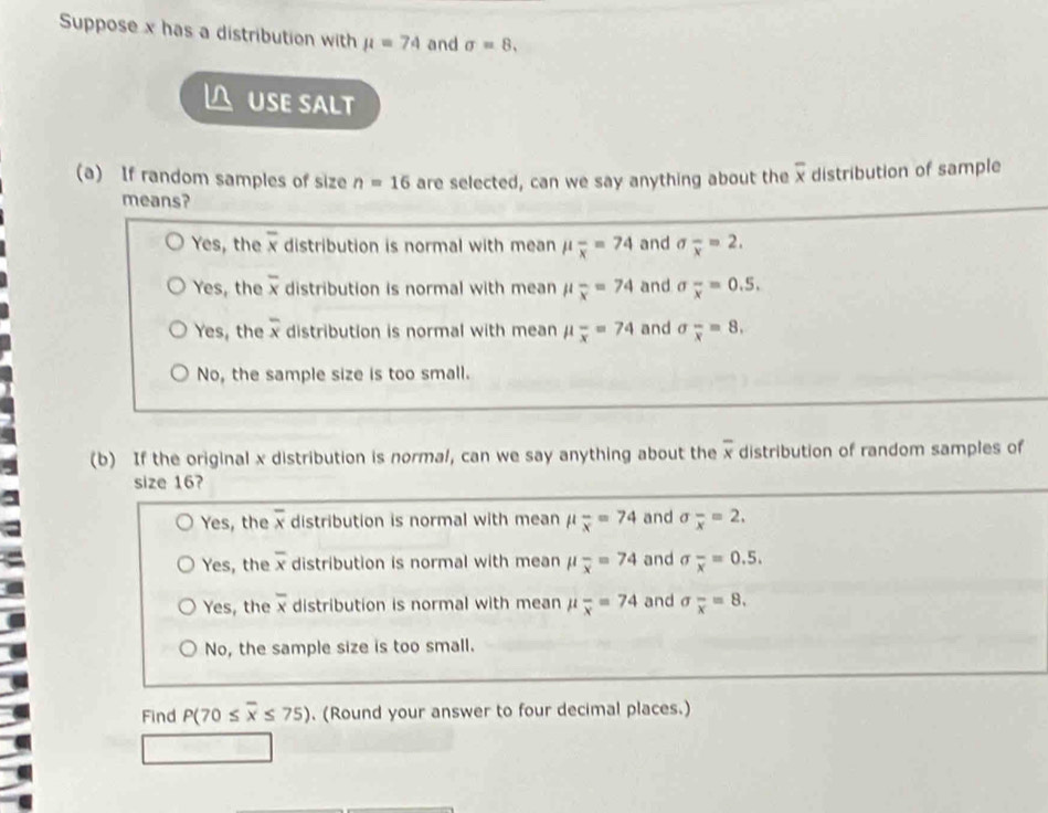 Suppose x has a distribution with mu =74 and sigma =8, 
 uSE salt
(a) If random samples of size n=16 are selected, can we say anything about the overline x distribution of sample
means?
Yes, the overline x distribution is normal with mean mu frac x=74 and sigma _overline x=2.
Yes, the overline x distribution is normal with mean mu frac x=74 and sigma frac x=0.5.
Yes, the overline x distribution is normal with mean mu _overline x=74 and sigma _overline x=8.
No, the sample size is too small.
(b) If the original x distribution is normal, can we say anything about the overline x distribution of random samples of
size 16?
Yes, the overline x distribution is normal with mean mu _overline x=74 and sigma _overline x=2.
Yes, the overline x distribution is normal with mean mu frac x=74 and sigma frac x=0.5.
Yes, the overline x distribution is normal with mean μ overline x=74 and sigma _x=8.
No, the sample size is too small.
Find P(70≤ overline x≤ 75). (Round your answer to four decimal places.)