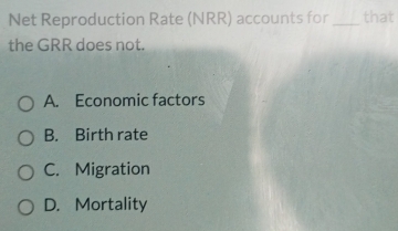 Net Reproduction Rate (NRR) accounts for _that
the GRR does not.
A. Economic factors
B. Birth rate
C. Migration
D. Mortality