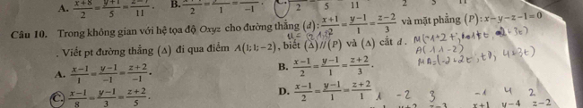 A.  (x+8)/2 = (y+1)/5 = (z-r)/11 . B.  (x+1)/2 =frac 1=frac -1 2 5 11 2
Câu 10. Trong không gian với hệ tọa độ Oxyz cho đường thẳng (d): (x+1)/+2 = (y-1)/1 = (z-2)/3  và mặt phẳng :x-y-z-1=0
11=. Viết pt đường thẳng (A) đi qua điểm A(1;1;-2) , biết (△ )//(P) và (△ ) cắt d .
A.  (x-1)/1 = (y-1)/-1 = (z+2)/-1 .
B.  (x-1)/2 = (y-1)/1 = (z+2)/3 .
C  (x-1)/8 = (y-1)/3 = (z+2)/5 .
D.  (x-1)/2 = (y-1)/1 = (z+2)/1 
x+1 y-4 z-2