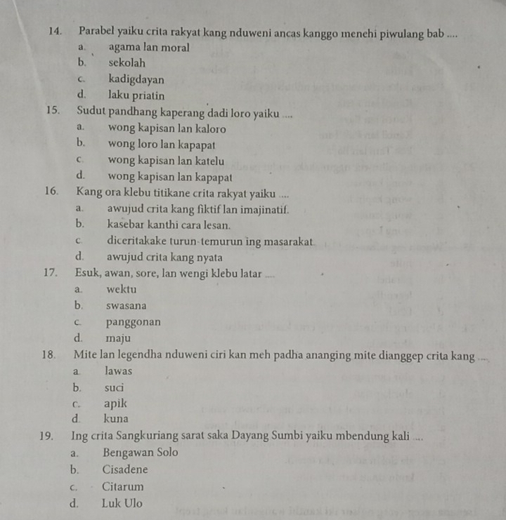 Parabel yaiku crita rakyat kang nduweni ancas kanggo menehi piwulang bab ....
a. agama lan moral
b. sekolah
c. kadigdayan
d. laku priatin
15. Sudut pandhang kaperang dadi loro yaiku ....
a. wong kapisan lan kaloro
b. wong loro lan kapapat
c wong kapisan lan katelu
d. wong kapisan lan kapapat
16. Kang ora klebu titikane crita rakyat yaiku ....
a. awujud crita kang fiktif lan imajinatif.
b. kasebar kanthi cara lesan.
c. diceritakake turun-temurun ing masarakat.
d. awujud crita kang nyata
17. Esuk, awan, sore, lan wengi klebu latar ....
a. wektu
b. swasana
c. panggonan
d. maju
18. Mite lan legendha nduweni ciri kan meh padha ananging mite dianggep crita kang .,
a lawas
b. suci
c. apik
d kuna
19. Ing crita Sangkuriang sarat saka Dayang Sumbi yaiku mbendung kali ...
a. Bengawan Solo
b. Cisadene
c. Citarum
d. Luk Ulo