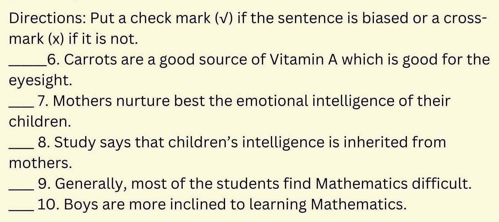 Directions: Put a check mark (√) if the sentence is biased or a cross- 
mark (x) if it is not. 
_6. Carrots are a good source of Vitamin A which is good for the 
eyesight. 
_7. Mothers nurture best the emotional intelligence of their 
children. 
_8. Study says that children’s intelligence is inherited from 
mothers. 
_9. Generally, most of the students find Mathematics difficult. 
_10. Boys are more inclined to learning Mathematics.