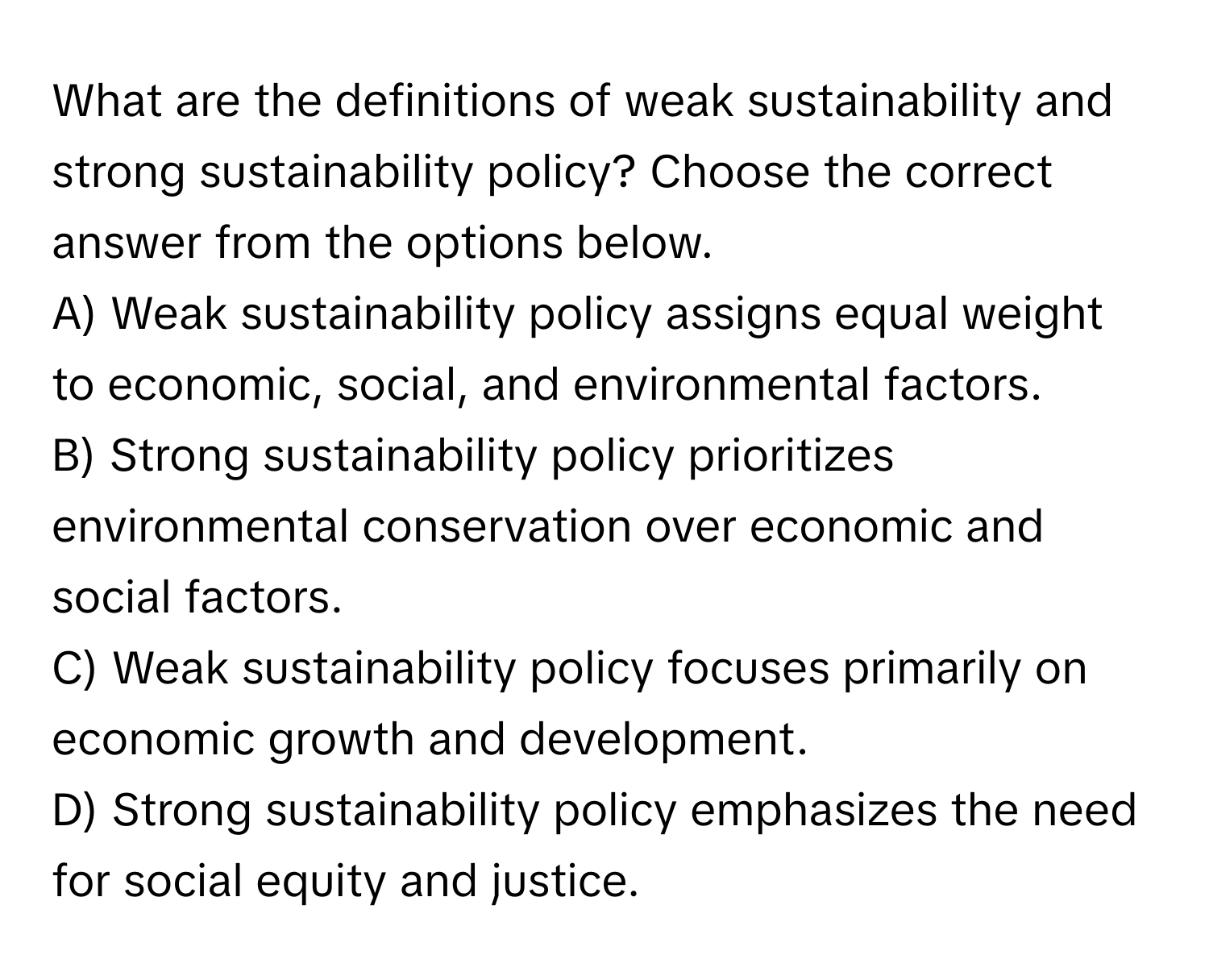 What are the definitions of weak sustainability and strong sustainability policy? Choose the correct answer from the options below.

A) Weak sustainability policy assigns equal weight to economic, social, and environmental factors.
B) Strong sustainability policy prioritizes environmental conservation over economic and social factors.
C) Weak sustainability policy focuses primarily on economic growth and development.
D) Strong sustainability policy emphasizes the need for social equity and justice.