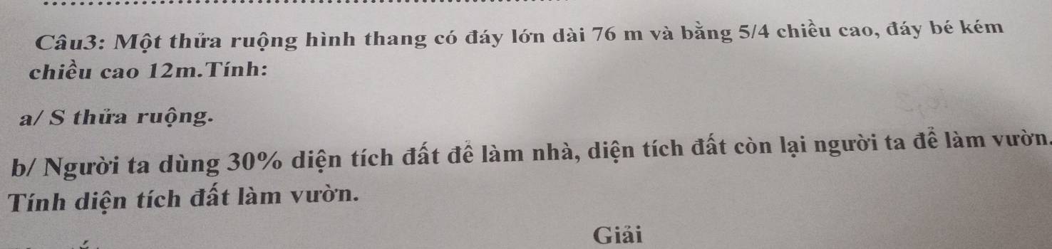 Một thửa ruộng hình thang có đáy lớn dài 76 m và bằng 5/4 chiều cao, đáy bé kém 
chiều cao 12m.Tính: 
a/ S thửa ruộng. 
b/ Người ta dùng 30% diện tích đất để làm nhà, diện tích đất còn lại người ta để làm vườn. 
Tính diện tích đất làm vườn. 
Giải